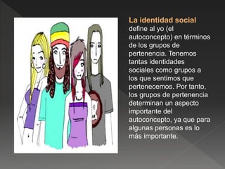 La identidad social
define al yo (el
autoconcepto) en términos
de los grupos de
pertenencia. Tenemos
tantas identidades
sociales como grupos a
los que sentimos que
pertenecemos. Por tanto,
los grupos de pertenencia
determinan un aspecto
importante del
autoconcepto, ya que para
algunas personas es lo
más importante.
 