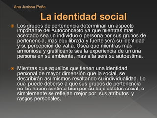  Los grupos de pertenencia determinan un aspecto
importante del Autoconcepto ya que mientras más
aceptado sea un individuo o persona por sus grupos de
pertenencia, más equilibrada y fuerte será su identidad
y su percepción de valía. Ósea que mientras más
armoniosa y gratificante sea la experiencia de un una
persona en su ambiente, más alta será su autoestima.
 Mientras que aquellos que tienen una identidad
personal de mayor dimensión que la social, se
describirán así mismos resaltando su individualidad. Lo
cual puede deberse a que sus grupos de pertenencia
no les hacen sentirse bien por su bajo estatus social, o
simplemente se reflejan mejor por sus atributos y
rasgos personales.
Ana Junissa Peña
 