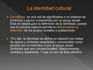  La cultura, es una red de significados o un sistema de
símbolos y signos compartidos por un grupo social.
Esta es básica para la definición de la identidad, puesto
que la práctica cultural permite la diferenciación y
distinción de los grupos sociales o poblaciones.
 Por ello, la identidad se define en relación con redes
de signos y símbolos aceptados y reconocidos como
propios por un individuo o por un grupo social.
Símbolos que son convencionales, históricamente
creados y aceptados. Y que no son de libre albedrío.
 