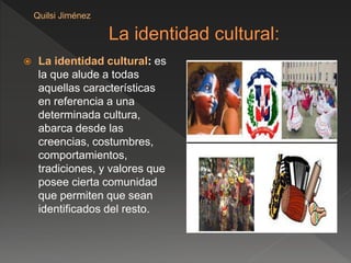  La identidad cultural: es
la que alude a todas
aquellas características
en referencia a una
determinada cultura,
abarca desde las
creencias, costumbres,
comportamientos,
tradiciones, y valores que
posee cierta comunidad
que permiten que sean
identificados del resto.
Quilsi Jiménez
 