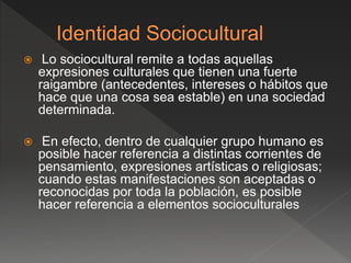  Lo sociocultural remite a todas aquellas
expresiones culturales que tienen una fuerte
raigambre (antecedentes, intereses o hábitos que
hace que una cosa sea estable) en una sociedad
determinada.
 En efecto, dentro de cualquier grupo humano es
posible hacer referencia a distintas corrientes de
pensamiento, expresiones artísticas o religiosas;
cuando estas manifestaciones son aceptadas o
reconocidas por toda la población, es posible
hacer referencia a elementos socioculturales
 