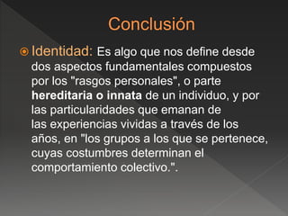  Identidad: Es algo que nos define desde
dos aspectos fundamentales compuestos
por los "rasgos personales", o parte
hereditaria o innata de un individuo, y por
las particularidades que emanan de
las experiencias vividas a través de los
años, en "los grupos a los que se pertenece,
cuyas costumbres determinan el
comportamiento colectivo.".
 