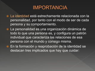  La identidad está estrechamente relacionada con la
personalidad, por tanto con el modo de ser de cada
persona y su comportamiento.
 La personalidad es una organización dinámica de
todo lo que una persona es, y configura un patrón
individual que caracteriza las relaciones de esa
persona con el mundo y consigo misma.
 En la formación y reaprobación de la identidad se
destacan tres implicados que hay que cuidar:
 
