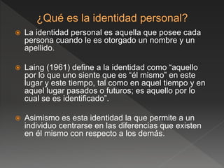  La identidad personal es aquella que posee cada
persona cuando le es otorgado un nombre y un
apellido.
 Laing (1961) define a la identidad como “aquello
por lo que uno siente que es “él mismo” en este
lugar y este tiempo, tal como en aquel tiempo y en
aquel lugar pasados o futuros; es aquello por lo
cual se es identificado”.
 Asimismo es esta identidad la que permite a un
individuo centrarse en las diferencias que existen
en él mismo con respecto a los demás.
 