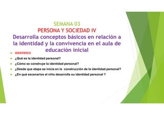 SEMANA 03
PERSONA Y SOCIEDAD IV
Desarrolla conceptos básicos en relación a
la identidad y la convivencia en el aula de
educación inicialIDENTIFICO
¿Qué es la identidad personal?
¿Cómo se construye la identidad personal?
¿Desde que etapa se inicia en la construcción de la identidad personal?
¿En qué escenarios el niño desarrolla su identidad personal ?
 