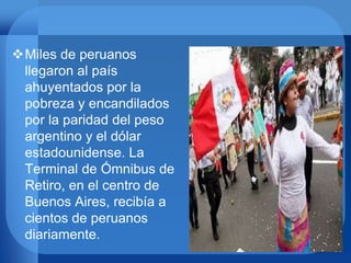 Miles de peruanos
llegaron al país
ahuyentados por la
pobreza y encandilados
por la paridad del peso
argentino y el dólar
estadounidense. La
Terminal de Ómnibus de
Retiro, en el centro de
Buenos Aires, recibía a
cientos de peruanos
diariamente.
 
