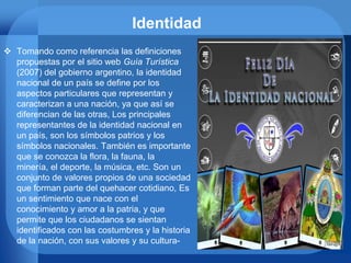 Identidad
 Tomando como referencia las definiciones
propuestas por el sitio web Guía Turística
(2007) del gobierno argentino, la identidad
nacional de un país se define por los
aspectos particulares que representan y
caracterizan a una nación, ya que así se
diferencian de las otras, Los principales
representantes de la identidad nacional en
un país, son los símbolos patrios y los
símbolos nacionales. También es importante
que se conozca la flora, la fauna, la
minería, el deporte, la música, etc. Son un
conjunto de valores propios de una sociedad
que forman parte del quehacer cotidiano, Es
un sentimiento que nace con el
conocimiento y amor a la patria, y que
permite que los ciudadanos se sientan
identificados con las costumbres y la historia
de la nación, con sus valores y su cultura-
 