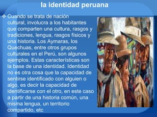 la identidad peruana
 Cuando se trata de nación
cultural, involucra a los habitantes
que comparten una cultura, rasgos y
tradiciones, lengua, rasgos físicos y
una historia. Los Aymaras, los
Quechuas, entre otros grupos
culturales en el Perú, son algunos
ejemplos. Estas características son
la base de una identidad. Identidad
no es otra cosa que la capacidad de
sentirse identificado con alguien o
algo, es decir la capacidad de
identificarse con el otro, en este caso
a partir de una historia común, una
misma lengua, un territorio
compartido, etc
 