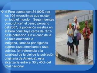  el Perú cuenta con 84 (90%) de
los 104 microclimas que existen
en todo el mundo. Según fuentes
como Unicef, el censo peruano
del 2007, la población mestiza en
el Perú constituye cerca del 37%
de la población. En el caso de la
de raza amerindia o
indígena, llamada por algunos
autores raza americana o raza
cobriza, (en referencia a la
tonalidad de la piel de la población
originaria de América), ésta
alcanzaría entre el 30 y 45% del
total nacional
 