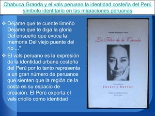Chabuca Granda y el vals peruano la identidad costeña del Perú
símbolo identitario en las migraciones peruanas
 Déjame que te cuente limeño
Déjame que te diga la gloria
Del ensueño que evoca la
memoria Del viejo puente del
río ..."
 El vals peruano es la expresión
de la identidad urbana costeña
del Perú por lo tanto representa
a un gran número de peruanos
que sienten que la región de la
costa es su espacio de
creación. El Perú exporta el
vals criollo como identidad
 