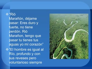 “Rió
Marañón, déjame
pasar: Eres duro y
fuerte, no tiene
perdón. Rió
Marañon, tengo que
pasar tu tienes tus
aguas yo mí corazón”
“El hombre es igual al
Río, profundo y con
sus reveses pero
voluntarioso siempre
 