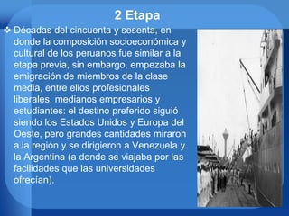 2 Etapa
 Décadas del cincuenta y sesenta, en
donde la composición socioeconómica y
cultural de los peruanos fue similar a la
etapa previa, sin embargo, empezaba la
emigración de miembros de la clase
media, entre ellos profesionales
liberales, medianos empresarios y
estudiantes: el destino preferido siguió
siendo los Estados Unidos y Europa del
Oeste, pero grandes cantidades miraron
a la región y se dirigieron a Venezuela y
la Argentina (a donde se viajaba por las
facilidades que las universidades
ofrecían).
 