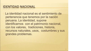 La identidad nacional es el sentimiento de
pertenencia que tenemos por la nación
peruana. La identidad, supone
identificarnos con el patrimonio nacional,
con los valores, tradiciones, historia,
recursos naturales, usos, costumbres y sus
grandes problemas.
10
 