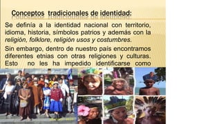 Se definía a la identidad nacional con territorio,
idioma, historia, símbolos patrios y además con la
religión, folklore, religión usos y costumbres.
Sin embargo, dentro de nuestro país encontramos
diferentes etnias con otras religiones y culturas.
Esto no les ha impedido identificarse como
Peruanos/as.
12
 
