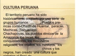 El territorio peruano ha sido
históricamente ocupado por una serie de
grupos humanos. Pueblos pre-
incas como Chavín de Huantar, paracas,
Mochicas, Tiahuanaco;
Chachapoyas, los pueblos étnicos de la
Amazonía; los Incas, los
conquistadores, los misioneros
religiosos, los criollos, los mestizos, los
chinos y los
negros, han creado una cultura que 14
 