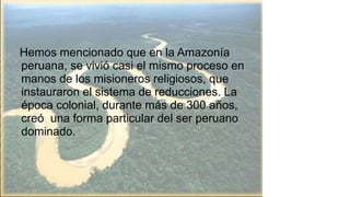 Hemos mencionado que en la Amazonía
peruana, se vivió casi el mismo proceso en
manos de los misioneros religiosos, que
instauraron el sistema de reducciones. La
época colonial, durante más de 300 años,
creó una forma particular del ser peruano
dominado.
15
 