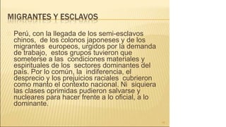 Perú, con la llegada de los semi-esclavos
chinos, de los colonos japoneses y de los
migrantes europeos, urgidos por la demanda
de trabajo, estos grupos tuvieron que
someterse a las condiciones materiales y
espirituales de los sectores dominantes del
país. Por lo común, la indiferencia, el
desprecio y los prejuicios raciales cubrieron
como manto el contexto nacional. Ni siquiera
las clases oprimidas pudieron salvarse y
nucleares para hacer frente a lo oficial, a lo
dominante.
16
 