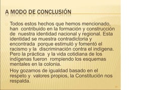 Todos estos hechos que hemos mencionado,
han contribuido en la formación y construcción
de nuestra identidad nacional y regional. Esta
identidad se muestra contradictoria y
encontrada porque estimuló y fomentó el
racismo y la discriminación contra el indígena.
Pero la práctica y la vida cotidiana de los
indígenas fueron rompiendo los esquemas
mentales en la colonia.
Hoy gozamos de igualdad basado en el
respeto y valores propios, la Constitución nos
respalda.
25
 