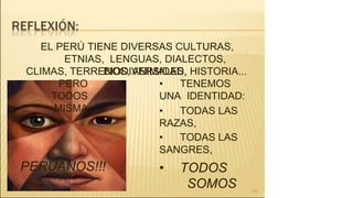 EL PERÚ TIENE DIVERSAS CULTURAS,
ETNIAS, LENGUAS, DIALECTOS,
BIODIVERSIDAD,
26
CLIMAS, TERRENOS, ANIMALES, HISTORIA...
PERO
TODOS
MISMA
• TENEMOS
UNA IDENTIDAD:
• TODAS LAS
RAZAS,
• TODAS LAS
SANGRES,
• TODOS
SOMOS
PERUANOS!!!
 