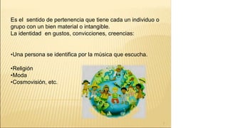 Es el sentido de pertenencia que tiene cada un individuo o
grupo con un bien material o intangible.
La identidad en gustos, convicciones, creencias:
•Una persona se identifica por la música que escucha.
•Religión
•Moda
•Cosmovisión, etc.
7
 