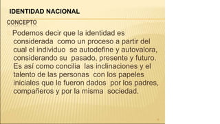 Podemos decir que la identidad es
considerada como un proceso a partir del
cual el individuo se autodefine y autovalora,
considerando su pasado, presente y futuro.
Es así como concilia las inclinaciones y el
talento de las personas con los papeles
iniciales que le fueron dados por los padres,
compañeros y por la misma sociedad.
8
IDENTIDAD NACIONAL
 