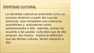 La identidad cultural es entendida como un
proceso dinámico a partir del cual las
personas que comparten una cultura se
autodefinen y autovaloran como
pertenecientes a ella; además, actúan de
acuerdo a las pautas culturales que de ella
emanan. Así mismo, implica la definición
que las demás culturas tienen respecto a
ella.
9
 
