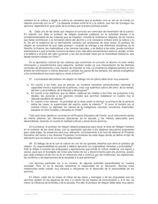 El profesor de Religión católica
                                                                    Comisión Episcopal de Enseñanza y Catequesis



cristiano en la cultura y desde la cultura es necesario que el profesor viva su ser en el mundo en
                            50
relación profunda con su fe . La deseada síntesis entre la fe y la cultura, que han de conseguir los
alumnos, dependerá en gran parte de la síntesis que el propio profesor posea.

            Cada una de las áreas que integran el currículo son vehículos de transmisión de la cultura.
En relación con ellas el profesor de religión pretende colaborar en la actividad escolar a la
complementariedad de las materias que se imparten, incluida la enseñanza religiosa, de tal manera
que todas contribuyan a la formación plena del alumno y a la necesaria síntesis entre la cultura y la
fe. De ahí la exigencia de un permanente contacto con profesores de otras áreas. El profesor de
religión es consciente de que cada profesor, «cuando se entrega a las diferentes disciplinas de la
filosofía, la historia, las matemáticas y las ciencias naturales, y se dedica a las artes, puede contribuir
sobremanera a que la familia humana se eleve a los más altos pensamientos sobre la verdad, el bien
y la belleza y al juicio del valor universal, y así sea iluminada mejor por la maravillosa Sabiduría, que
desde siempre estaba con Dios»51.

     En la aportación cultural de las materias que conforman el currículo, el alumno no sólo recibe
información y procedimientos para adquirirla, también recibe ya una interpretación de las distintas
corrientes de pensamiento y una manera de entender la vida. La enseñanza religiosa penetra en ese
ámbito de información e intenta descubrir y señalar los signos de los tiempos, los valores evangélicos
                                                      52
y los contravalores que esos signos a veces encierran .

    37. La propuesta del profesor de religión en diálogo con la cultura debe tener muy presente:

       En cuanto a los fines: que es preciso, en nuestros contextos socioculturales, estimular la
       capacidad moral y espiritual de la persona, crear una auténtica cultura del amor, de la verdad,
                                                              53
       del bien y de la belleza, de la libertad y del progreso .
       En cuanto a los objetivos: que se deben «adecuar los medios a los fines, los proyectos a los
       ideales, las acciones a los patrones morales que permitan establecer en nuestro hoy el
       alterado equilibrio de valores»54.
       En cuanto a los valores: «la prioridad de la ética sobre la técnica, la primacía de la persona
                                                                        55
       sobre las cosas, la superioridad del espíritu sobre la materia» . El amor al hombre por el
       hombre mismo, su dignidad, los valores de la inteligencia, voluntad, conciencia, fraternidad,
       basados en Dios Creador y elevados en Cristo56.

    Todo esto tiene cabida en concreto en el Proyecto Educativo del Centro: es el instrumento donde
se intenta plasmar las intenciones educativas de la escuela y los medios adecuados para
desarrollarlas, teniendo en cuenta la realidad cultural y social de los alumnos.

    En la práctica, el profesor de religión deberá prepararse para situar el área de Religión Católica
en el contexto de las otras áreas, con su aportación peculiar a los objetivos educativos propuestos
para cada etapa. Su presencia será muy relevante, concretamente a la hora de elaborar el Proyecto
Educativo del centro y los diversos Proyectos Curriculares de cada etapa donde se define el tipo de
educación que se desea en un contexto determinado.

      38. El diálogo de la fe con la cultura es uno de los grandes desafíos que tiene el profesor de
religión. Su responsabilidad es grande y deberá ejercerla con originalidad, seriedad y profundidad57.
Esto le obliga a conocer las propuestas y aportaciones que brinda la cultura moderna, sus logros y
vacíos, para que el Evangelio de Cristo sea fuente de luz y discernimiento para los alumnos, puesto
que cada cristiano ha de vivir su fe en referencia vital y continua con las incidencias, las esperanzas,
los conflictos y las aspiraciones de la sociedad a la que pertenece58.

     Los alumnos participan ya, a su manera, de algunas actitudes generalizadas en nuestra
sociedad. Pero no es la escuela solamente la responsable de su educación. Muchas otras
mediaciones están siendo muy eficaces e influyentes en el desarrollo de la personalidad de los
alumnos.

    En efecto, cada día es mayor el influjo de las ideas y mensajes y de las propuestas que los
alumnos reciben en los espacios de ocio y a través de los medios de comunicación y, a la vez, es
menor la influencia de la familia y de la escuela. Por ello, el profesor de religión debe estar muy atento



 Página 12/26                        Documentos de la Conferencia Episcopal Española (www.conferenciaepiscopal.es)
 