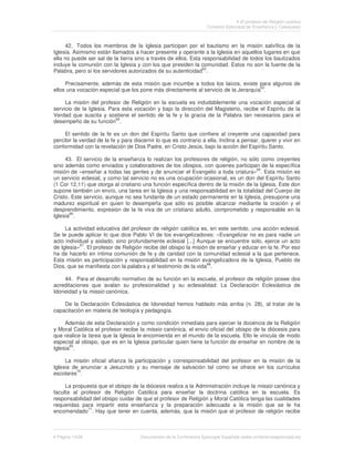 El profesor de Religión católica
                                                                     Comisión Episcopal de Enseñanza y Catequesis



     42. Todos los miembros de la Iglesia participan por el bautismo en la misión salvífica de la
Iglesia. Asimismo están llamados a hacer presente y operante a la Iglesia en aquellos lugares en que
ella no puede ser sal de la tierra sino a través de ellos. Esta responsabilidad de todos los bautizados
incluye la comunión con la Iglesia y con los que presiden la comunidad. Estos no son la fuente de la
Palabra, pero sí los servidores autorizados de su autenticidad62.

     Precisamente, además de esta misión que incumbe a todos los laicos, existe para algunos de
                                                                                     63
ellos una vocación especial que los pone más directamente al servicio de la Jerarquía .

     La misión del profesor de Religión en la escuela es indudablemente una vocación especial al
servicio de la Iglesia. Para esta vocación y bajo la dirección del Magisterio, recibe el Espíritu de la
Verdad que suscita y sostiene el sentido de la fe y la gracia de la Palabra tan necesarios para el
desempeño de su función64.

     El sentido de la fe es un don del Espíritu Santo que confiere al creyente una capacidad para
percibir la verdad de la fe y para discernir lo que es contrario a ella. Inclina a pensar, querer y vivir en
conformidad con la revelación de Dios Padre, en Cristo Jesús, bajo la acción del Espíritu Santo.

     43. El servicio de la enseñanza lo realizan los profesores de religión, no sólo como creyentes
sino además como enviados y colaboradores de los obispos, con quienes participan de la específica
                                                                                      65
misión de «enseñar a todas las gentes y de anunciar el Evangelio a toda criatura» . Esta misión es
un servicio eclesial, y como tal servicio no es una ocupación ocasional, es un don del Espíritu Santo
(1 Cor 12,11) que otorga al cristiano una función específica dentro de la misión de la Iglesia. Este don
supone también un envío, una tarea en la Iglesia y una responsabilidad en la totalidad del Cuerpo de
Cristo. Este servicio, aunque no sea fundante de un estado permanente en la Iglesia, presupone una
madurez espiritual en quien lo desempeña que sólo es posible alcanzar mediante la oración y el
desprendimiento, expresión de la fe viva de un cristiano adulto, comprometido y responsable en la
Iglesia66.

     La actividad educativa del profesor de religión católica es, en este sentido, una acción eclesial.
Se le puede aplicar lo que dice Pablo VI de los evangelizadores: «Evangelizar no es para nadie un
acto individual y aislado, sino profundamente eclesial [...] Aunque se encuentre solo, ejerce un acto
de Iglesia»67. El profesor de Religión recibe del obispo la misión de enseñar y educar en la fe. Por eso
ha de hacerlo en íntima comunión de fe y de caridad con la comunidad eclesial a la que pertenece.
Esta misión es participación y responsabilidad en la misión evangelizadora de la Iglesia, Pueblo de
Dios, que se manifiesta con la palabra y el testimonio de la vida68.

    44. Para el desarrollo normativo de su función en la escuela, el profesor de religión posee dos
acreditaciones que avalan su profesionalidad y su eclesialidad: La Declaración Eclesiástica de
Idoneidad y la missio canónica.

    De la Declaración Eclesiástica de Idoneidad hemos hablado más arriba (n. 28), al tratar de la
capacitación en materia de teología y pedagogía.

     Además de esta Declaración y como condición inmediata para ejercer la docencia de la Religión
y Moral Católica el profesor recibe la missio canónica, el envío oficial del obispo de la diócesis para
que realice la tarea que la Iglesia le encomienda en el mundo de la escuela. Ello le vincula de modo
especial al obispo, que es en la Iglesia particular quien tiene la función de enseñar en nombre de la
       69
Iglesia .

     La misión oficial afianza la participación y corresponsabilidad del profesor en la misión de la
Iglesia de anunciar a Jesucristo y su mensaje de salvación tal como se ofrece en los currículos
          70
escolares .

     La propuesta que el obispo de la diócesis realiza a la Administración incluye la missio canónica y
faculta al profesor de Religión Católica para enseñar la doctrina católica en la escuela. Es
responsabilidad del obispo cuidar de que el profesor de Religión y Moral Católica tenga las cualidades
requeridas para impartir esta enseñanza y la preparación adecuada a la misión que se le ha
encomendado71. Hay que tener en cuenta, además, que la misión que el profesor de religión recibe



 Página 14/26                         Documentos de la Conferencia Episcopal Española (www.conferenciaepiscopal.es)
 