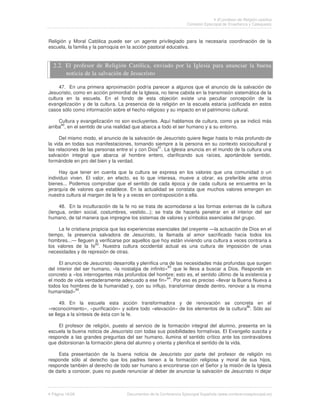 El profesor de Religión católica
                                                                   Comisión Episcopal de Enseñanza y Catequesis



Religión y Moral Católica puede ser un agente privilegiado para la necesaria coordinación de la
escuela, la familia y la parroquia en la acción pastoral educativa.


  2.2. El profesor de Religión Católica, enviado por la Iglesia para anunciar la buena
       noticia de la salvación de Jesucristo

     47. En una primera aproximación podría parecer a algunos que el anuncio de la salvación de
Jesucristo, como en acción primordial de la Iglesia, no tiene cabida en la transmisión sistemática de la
cultura en la escuela. En el fondo de esta objeción existe una peculiar concepción de la
evangelización y de la cultura. La presencia de la religión en la escuela estaría justificada en estos
casos sólo como información sobre el hecho religioso y su impacto en el patrimonio cultural.

     Cultura y evangelización no son excluyentes. Aquí hablamos de cultura, como ya se indicó más
arriba80, en el sentido de una realidad que abarca a todo el ser humano y a su entorno.

     Del mismo modo, el anuncio de la salvación de Jesucristo quiere llegar hasta lo más profundo de
la vida en todas sus manifestaciones, tomando siempre a la persona en su contexto sociocultural y
las relaciones de las personas entre sí y con Dios81. La Iglesia anuncia en el mundo de la cultura una
salvación integral que abarca al hombre entero, clarificando sus raíces, aportándole sentido,
formándole en pro del bien y la verdad.

     Hay que tener en cuenta que la cultura se expresa en los valores que una comunidad o un
individuo viven. El valor, en efecto, es lo que interesa, mueve a obrar, es preferible ante otros
bienes... Podemos comprobar que el sentido de cada época y de cada cultura se encuentra en la
jerarquía de valores que establece. En la actualidad se constata que muchos valores emergen en
nuestra cultura al margen de la fe y a veces en contraposición a ella.

     48. En la inculturación de la fe no se trata de acomodarse a las formas externas de la cultura
(lengua, orden social, costumbres, vestido...); se trata de hacerla penetrar en el interior del ser
humano, de tal manera que impregne los sistemas de valores y símbolos esenciales del grupo.

     La fe cristiana propicia que las experiencias esenciales del creyente —la actuación de Dios en el
tiempo, la presencia salvadora de Jesucristo, la llamada al amor sacrificado hacia todos los
hombres...— lleguen a verificarse por aquellos que hoy están viviendo una cultura a veces contraria a
                       82
los valores de la fe . Nuestra cultura occidental actual es una cultura de imposición de unas
necesidades y de represión de otras.

     El anuncio de Jesucristo desarrolla y plenifica una de las necesidades más profundas que surgen
                                                        83
del interior del ser humano, «la nostalgia de infinito» que le lleva a buscar a Dios. Responde en
concreto a «los interrogantes más profundos del hombre; esto es, el sentido último de la existencia y
el modo de vida verdaderamente adecuado a ese fin»84. Por eso es preciso «llevar la Buena Nueva a
todos los hombres de la humanidad y, con su influjo, transformar desde dentro, renovar a la misma
             85
humanidad» .

      49. En la escuela esta acción transformadora y de renovación se concreta en el
«reconocimiento», «purificación» y sobre todo «elevación» de los elementos de la cultura86. Sólo así
se llega a la síntesis de ésta con la fe.

    El profesor de religión, puesto al servicio de la formación integral del alumno, presenta en la
escuela la buena noticia de Jesucristo con todas sus posibilidades formativas. El Evangelio suscita y
responde a las grandes preguntas del ser humano, ilumina el sentido crítico ante los contravalores
que distorsionan la formación plena del alumno y orienta y plenifica el sentido de la vida.

    Esta presentación de la buena noticia de Jesucristo por parte del profesor de religión no
responde sólo al derecho que los padres tienen a la formación religiosa y moral de sus hijos,
responde también al derecho de todo ser humano a encontrarse con el Señor y la misión de la Iglesia
de darlo a conocer, pues no puede renunciar al deber de anunciar la salvación de Jesucristo ni dejar



 Página 16/26                       Documentos de la Conferencia Episcopal Española (www.conferenciaepiscopal.es)
 