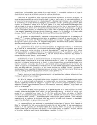 El profesor de Religión católica
                                                                     Comisión Episcopal de Enseñanza y Catequesis



convicciones fundamentales y sus pautas de comportamiento. La comunidad cristiana es un lugar de
discernimiento acerca de la rectitud cristiana de nuestras decisiones.

      Este modo de proceder no resta capacidad de iniciativa al profesor; al contrario, le ayuda y le
hace sentirse respaldado en su acción educativa. En efecto, «la iniciativa de los cristianos laicos es
particularmente necesaria cuando se trata de descubrir o de idear los medios para que las exigencias
de la doctrina y de la vida cristianas impregnen las realidades sociales, políticas y económicas. Esta
iniciativa es un elemento normal de la vida de la Iglesia: «Los fieles laicos se encuentran en la línea
más avanzada de la vida de la Iglesia; por ellos la Iglesia es el principio vital de la sociedad. Por tanto
ellos, especialmente, deben tener conciencia, cada vez más clara, no sólo de pertenecer a la Iglesia,
sino de ser la Iglesia; es decir, la comunidad de los fieles sobre la tierra bajo la guía del jefe común, el
Papa, y de los obispos en comunión con él. Ellos son la Iglesia» (PÍO XII, Discurso 20-2-1946; citado
por Juan Pablo II) (JUAN PABLO II, Exh. ap. postsinodal Christifideles laici [ChL] 9)99.

     54. El profesor de religión católica mantiene «una vinculación confesante con la Iglesia cuya fe
        100
enseña» . El profesor efectivamente no enseña su propia doctrina sino la de quien le envía. Por eso
su enseñanza ha de ser fiel a la Palabra de Dios recibida, conservada y entregada por la Iglesia. En
la Sagrada Escritura, la Tradición y el Magisterio de la Iglesia encuentran en el profesor las fuentes
seguras que alimentan la verdad de sus enseñanzas101.

     55. La coherencia de la acción educativa del profesor de religión se manifiesta en el testimonio
de su vida, de tal manera que su conducta sea permanente interpelación para quienes le escuchan.
Así se convierte en luz del mundo y en anuncio de Jesucristo102, pues por el envío de la Iglesia
«queda constituido en pregonero de la fe en las cosas que esperamos»103, cuando sin vacilación une
                                                  104
a la vida según la fe la profesión de esa fe» . De este modo la acción educativa del profesor se
                                                   105
convierte en signo de la Iglesia y servicio a ella .

     Su testimonio creyente se plasma en el servicio, la comprensión, el perdón y el amor, como los
grandes valores de su hacer en la escuela, la generosidad en su trabajo y la entrega a los demás,
expresión humilde del seguimiento de su Señor. En concreto se traduce, entre otras acciones, en la
continua y sincera cercanía a los alumnos y sensibilidad ante sus problemas, de tal manera que
suscite en cada educando la actitud positiva de quien se siente amado a pesar de sus debilidades, de
quien se siente valorado y apreciado en su misma dignidad de persona humana. «Amando se
descubre esa honda capacidad de darse que eleva la persona y la ilumina interiormente. En efecto, el
                                                                    106
amor es una fulgurante llamada a salir de sí mismo y transcenderse» .

   Para los alumnos, a través del profesor de religión, «la Iglesia se hace palabra; la Iglesia se hace
mensaje; la Iglesia se hace coloquio»107.

     56. A fin de madurar la conciencia de su propia identidad y asumir responsablemente la misión
que se le ha encomendado en la escuela es indispensable una oportuna y progresiva formación y
atención espiritual al profesor de religión. Lo exigen no sólo el continuo progreso espiritual y doctrinal
del mismo profesor, sino también las diversas circunstancias, personas y deberes a los que tiene que
                       108
servir en su actividad .

     La fecundidad de toda acción apostólica en la Iglesia depende de la unión vital con Jesucristo,
fuente y origen del apostolado de la Iglesia: «El que permanece en mí y yo en él, da mucho fruto,
porque sin mí no podéis hacer nada» (Jn 15,4-5). Esta unión con Cristo, vida según el Espíritu,
constituye el núcleo de la espiritualidad de todo creyente, «llamado a la plenitud de la vida cristiana y
a la perfección de la caridad»109; se alimenta de los auxilios que la Iglesia propone a todos los fieles,
especialmente a través de la parroquia, para que crezcan en esa unión, avancen en santidad y
                                                    110
superen las dificultades con prudencia y paciencia .

     Las fuentes comunes que alimentan la espiritualidad cristiana son la escucha de la Palabra de
Dios, la celebración de los sacramentos, la oración, la vida de caridad. Ni las preocupaciones
familiares, ni las originadas en el mismo trabajo de la escuela deben ser ajenas a la orientación
espiritual de la vida, según el aviso del apóstol: «Todo cuanto hacéis de palabra o de obra, hacedlo
en el nombre del Señor Jesús, dando gracias a Dios Padre por Él» (Col 3,17).




 Página 18/26                         Documentos de la Conferencia Episcopal Española (www.conferenciaepiscopal.es)
 
