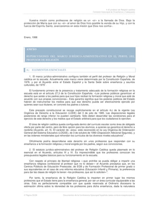 El profesor de Religión católica
                                                                   Comisión Episcopal de Enseñanza y Catequesis



     Vuestra misión como profesores de religión es un «sí» a la llamada de Dios. Bajo la
protección de María que con su «sí» al amor de Dios hizo posible la venida de su Hijo, y con la
fuerza del Espíritu Santo, avanzaremos en esta misión que Dios nos confía».



Enero, 1998



  ANEXO

  REPERCUSIONES DEL MARCO JURÍDICO-ADMINISTRATIVO EN EL PERFIL DEL
  PROFESOR DE RELIGIÓN


  A)   ELEMENTOS ESENCIALES

     1. El marco jurídico-administrativo configura también el perfil del profesor de Religión y Moral
católica en la escuela. Actualmente este marco viene determinado por la Constitución Española, de
1978, y por el Acuerdo entre el Estado Español y la Santa Sede sobre enseñanza y asuntos
                   1
culturales, de 1979 .

    El fundamento primero de la presencia y tratamiento adecuado de la formación religiosa en la
escuela está en el artículo 27,3 de la Constitución Española: «Los poderes públicos garantizan el
derecho que asiste a los padres para que sus hijos reciban la formación religiosa y moral que esté de
acuerdo con sus propias convicciones». Esta garantía significa que los poderes públicos del Estado
habrán de instrumentar los medios para que ese derecho pueda ser efectivamente ejercido por
quienes sean sus titulares, en concreto los padres o tutores.

     Este precepto constitucional se recoge explícitamente en el artículo 4,c de la vigente Ley
Orgánica de Derecho a la Educación (LODE) del 3 de julio de 1985. Las disposiciones legales
posteriores de rango inferior no pueden cambiarlo. Sólo deben desarrollar las condiciones para el
ejercicio de este derecho y los medios que el Estado arbitrará para que los ciudadanos lo ejerciten.

     El área de religión católica queda configurada dentro del currículo escolar como área de obligada
oferta por parte del centro, pero de libre opción para los alumnos, a quienes se garantiza el derecho a
recibirla (Acuerdo, art. II). El carácter de «área» está reconocido en la Ley Orgánica de Ordenación
General del Sistema Educativo (LOGSE), de 3 de octubre de 1990 (Disposición Adicional Segunda), y
                                                                                            2
en las órdenes ministeriales que refrendan los currículos de los diversos niveles educativos .

    Difícilmente podría desarrollarse este derecho sin unos profesores que respondan con su
enseñanza a la formación religiosa y moral exigida por los padres, según sus convicciones.

    2. El estatuto jurídico-administrativo del profesor de Religión Católica queda plasmado en lo
esencial en el Acuerdo, artículos III y IV. Es imprescindible que los profesores conozcan los
presupuestos legales básicos para su funcionamiento en la escuela.

    Con respeto al principio de libertad religiosa —que prohíbe se pueda obligar a impartir una
enseñanza religiosa confesional al profesor que no lo desee— el Acuerdo preceptúa que, en los
Centros Públicos de Educación Preescolar, de EGB y de Formación Profesional de primer grado o
sus equivalentes en el caso de una reforma educativa (Educación Infantil y Primaria), la preferencia
                                                                                3
para dar las clases de religión la tienen «los profesores, que así lo soliciten» .

     Por tanto, la enseñanza de la Religión Católica la imparten en primer lugar los mismos
profesores que el Estado tiene para la enseñanza general, por ser un área curricular equiparable a las
otras. Esto es perfectamente compatible con que quede reservada al Ordinario diocesano la
estimación última sobre la idoneidad de los profesores para dicha enseñanza, dada la naturaleza


 Página 20/26                       Documentos de la Conferencia Episcopal Española (www.conferenciaepiscopal.es)
 