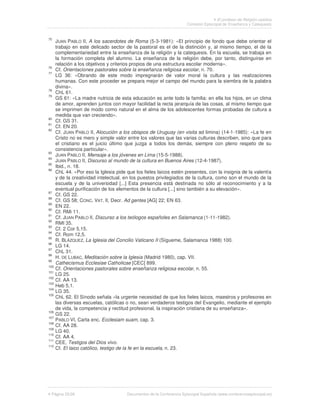El profesor de Religión católica
                                                                      Comisión Episcopal de Enseñanza y Catequesis


75
      JUAN PABLO II, A los sacerdotes de Roma (5-3-1981): «El principio de fondo que debe orientar el
      trabajo en este delicado sector de la pastoral es el de la distinción y, al mismo tiempo, el de la
      complementariedad entre la enseñanza de la religión y la catequesis. En la escuela, se trabaja en
      la formación completa del alumno. La enseñanza de la religión debe, por tanto, distinguirse en
      relación a los objetivos y criterios propios de una estructura escolar moderna».
76
      Cf. Orientaciones pastorales sobre la enseñanza religiosa escolar, n. 70.
77
      LG 36: «Obrando de este modo impregnarán de valor moral la cultura y las realizaciones
      humanas. Con este proceder se prepara mejor el campo del mundo para la siembra de la palabra
      divina».
78
      ChL 61.
79
      GS 61: «La madre nutricia de esta educación es ante todo la familia: en ella los hijos, en un clima
      de amor, aprenden juntos con mayor facilidad la recta jerarquía de las cosas, al mismo tiempo que
      se imprimen de modo como natural en el alma de los adolescentes formas probadas de cultura a
      medida que van creciendo».
80
      Cf. GS 31.
81
      Cf. EN 20.
82
      Cf. JUAN PABLO II, Alocución a los obispos de Uruguay (en visita ad limina) (14-1-1985): «La fe en
      Cristo no es mero y simple valor entre los valores que las varias culturas describen, sino que para
      el cristiano es el juicio último que juzga a todos los demás, siempre con pleno respeto de su
      consistencia particular».
83
      JUAN PABLO II, Mensaje a los jóvenes en Lima (15-5-1988).
84
      JUAN PABLO II, Discurso al mundo de la cultura en Buenos Aires (12-4-1987).
85
      Ibid., n. 18.
86
      ChL 44. «Por eso la Iglesia pide que los fieles laicos estén presentes, con la insignia de la valentía
      y de la creatividad intelectual, en los puestos privilegiados de la cultura, como son el mundo de la
      escuela y de la universidad [...] Esta presencia está destinada no sólo al reconocimiento y a la
      eventual purificación de los elementos de la cultura [...] sino también a su elevación».
87
      Cf. GS 22.
88
      Cf. GS 58; CONC. VAT. II, Decr. Ad gentes [AG] 22; EN 63.
89
      EN 22.
90
      Cf. RMi 11.
91
      Cf. JUAN PABLO II, Discurso a los teólogos españoles en Salamanca (1-11-1982).
92
      RMI 35.
93
      Cf. 2 Cor 5,15.
94
      Cf. Rom 12,5.
95
      R. BLÁZQUEZ, La Iglesia del Concilio Vaticano II (Sígueme, Salamanca 1988) 100.
96
      LG 14.
97
      ChL 31.
98
      H. DE LUBAC, Meditación sobre la Iglesia (Madrid 1980), cap. VII.
99
      Cathecismus Ecclesiae Catholicae [CEC] 899.
100
      Cf. Orientaciones pastorales sobre enseñanza religiosa escolar, n. 55.
101
      LG 25.
102
      Cf. AA 13.
103
      Heb 5,1.
104
      LG 35.
105
      ChL 62. El Sínodo señala «la urgente necesidad de que los fieles laicos, maestros y profesores en
      las diversas escuelas, católicas o no, sean verdaderos testigos del Evangelio, mediante el ejemplo
      de vida, la competencia y rectitud profesional, la inspiración cristiana de su enseñanza».
106
      GS 22.
107
      PABLO VI, Carta enc. Ecclesiam suam, cap. 3.
108
      Cf. AA 28.
109
      LG 40.
110
      Cf. AA 4.
111
      CEE, Testigos del Dios vivo.
112
      Cf. El laico católico, testigo de la fe en la escuela, n. 23.




 Página 25/26                          Documentos de la Conferencia Episcopal Española (www.conferenciaepiscopal.es)
 