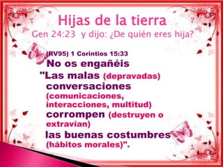 Hijas de la tierra
Gen 24:23 y dijo: ¿De quién eres hija?

    (RV95) 1 Corintios 15:33
  No os engañéis
 "Las malas (depravadas)
  conversaciones
     (comunicaciones,
     interacciones, multitud)
     corrompen (destruyen o
     extravían)
     las buenas costumbres
     (hábitos morales)".
 