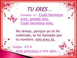 Cuán hermosa
     Cantares 4:1
     eres, amada mía.
     Cuán hermosa eres.

 No temas, porque yo te he
 redimido, te he llamado por
 tu nombre; mío eres tú.

Isaías 43:4
...eres precioso a mis ojos...
 
