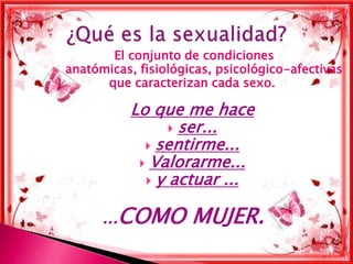 El conjunto de condiciones
    anatómicas, fisiológicas, psicológico-afectivas
          que caracterizan cada sexo.

               Lo que me hace
                      ser...
                  sentirme...
                 Valorarme...
                  y actuar ...


          ...COMO        MUJER.

 