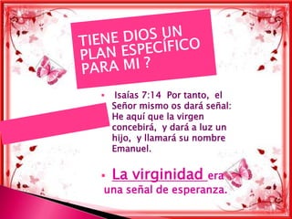     Isaías 7:14 Por tanto, el
    Señor mismo os dará señal:
    He aquí que la virgen
    concebirá, y dará a luz un
    hijo, y llamará su nombre
    Emanuel.


   La virginidad  era
una señal de esperanza.
 