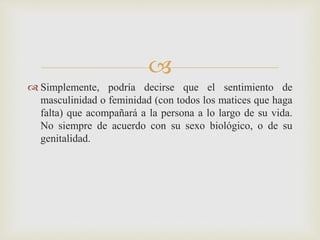 
 Simplemente, podría decirse que el sentimiento de
masculinidad o feminidad (con todos los matices que haga
falta) que acompañará a la persona a lo largo de su vida.
No siempre de acuerdo con su sexo biológico, o de su
genitalidad.
 