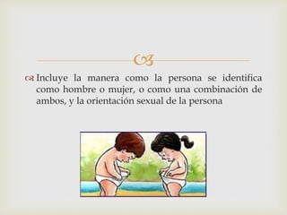 
 Incluye la manera como la persona se identifica
como hombre o mujer, o como una combinación de
ambos, y la orientación sexual de la persona
 