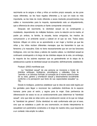 nacimiento se le asigna a niñas y niños un nombre propio sexuado, se les pone
ropas diferentes, se les hace regalos diferentes y, lo que sin duda es más
importante, se les trata de modo diferente a veces mediante procedimientos muy
sutiles e inconscientes para la mayoría, representando esto un etiquetamiento,
que a diferencia de otros comporta un fuerte componente emocional.
Después del nacimiento, la identidad sexual se va construyendo y
modelando, dependiendo de múltiples factores, como la relación con la madre, el
padre y/o ambos, la familia, la escuela, los/as amigos/as, los medios de
comunicación y el ambiente social y cultural en el que se vive. Todos estos
factores influyen en cómo se va aprendiendo a ser mujer y hombre ya que las
niñas y los niños reciben diferentes mensajes que les transmiten lo que es
femenino y lo masculino. Esto no tiene necesariamente que ver con las funciones
biológicas, sino con las ideas y valores de nuestra cultura. La identidad sexual se
continuará construyendo a lo largo de las distintas etapas de la vida, sin embargo,
la mayoría de los autores expresan que es generalmente en la etapa de la
adolescencia cuando la identidad sexual se encuentra definitivamente establecida.
Pauluzzi (2002) manifiesta que:
La "identidad sexual" de una persona se incorpora a través de
distintos enfoques: biológicos, psicológicos y culturales. Esto le
"permite a un individuo formular un concepto de sí mismo sobre la base
de su sexo, género y orientación sexual y desenvolverse socialmente
conforme a la percepción que tiene de sus capacidades sexuales" (p.
78).
Desde lo biológico, podemos establecer que la idea de sexo está regida por
los genitales para llegar a reconocer las cualidades distintivas de la especie
humana: pene para el varón, y vagina para la mujer. Esta pertinencia de
diferenciación de sexos no es un condicionamiento para determinar la "identidad
sexual", sino que ésta se sitúa como una construcción social, en la que se incluye
la "identidad de género". Dicha identidad no está conformada sólo por el sexo,
sino que se establece a partir de una cosmovisión, en donde interpretamos la
sexualidad con parámetros construidos a lo largo de nuestra vida y que responden
a un contexto más amplio: la cultura.
 