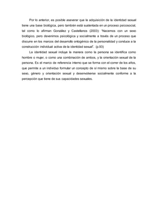 Por lo anterior, es posible aseverar que la adquisición de la identidad sexual
tiene una base biológica, pero también está sustentada en un proceso psicosocial,
tal como lo afirman González y Castellanos (2003): “Nacemos con un sexo
biológico, pero devenimos psicológica y socialmente a través de un proceso que
discurre en los marcos del desarrollo ontogénico de la personalidad y conduce a la
construcción individual activa de la identidad sexual”. (p.93)
La identidad sexual incluye la manera como la persona se identifica como
hombre o mujer, o como una combinación de ambos, y la orientación sexual de la
persona. Es el marco de referencia interno que se forma con el correr de los años,
que permite a un individuo formular un concepto de sí mismo sobre la base de su
sexo, género y orientación sexual y desenvolverse socialmente conforme a la
percepción que tiene de sus capacidades sexuales.
 