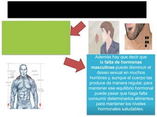 Además hay que decir que
la falta de hormonas
masculinas puede disminuir el
deseo sexual en muchos
hombres y, aunque el cuerpo las
produce de manera regular, para
mantener ese equilibrio hormonal
puede pasar que haga falta
consumir determinados alimentos
para mantener los niveles
hormonales saludables.
 
