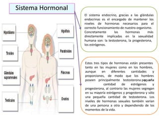 El sistema endocrino, gracias a las glándulas
endocrinas es el encargado de mantener los
niveles de hormonas necesarios para el
correcto funcionamiento de nuestro organismo.
Concretamente
directamente
las hormonas más
implicadas en la sexualidad
humana son: la testosterona, la progesterona,
los estrógenos.
Estos tres tipos de hormonas están presentes
tanto en las mujeres como en los hombres,
aunque en diferentes cantidades y
proporciones, de modo que los hombres
y unaposeen principalmente testosterona pequeña
cantidad de estrógenos y
progesterona, al contrario las mujeres segregan
en su mayoría estrógenos y progesterona y sólo
una pequeña cantidad de testosterona. Los
niveles de hormonas sexuales también varían
de una persona a otra y dependiendo de los
momentos de la vida.
Sistema Hormonal
 