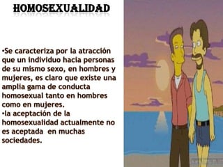  HOMOSEXUALIDADSe caracteriza por la atracción que un individuo hacia personas de su mismo sexo, en hombres y mujeres, es claro que existe una amplia gama de conducta homosexual tanto en hombres como en mujeres.
