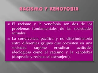    El racismo y la xenofobia son dos de los
    problemas fundamentales de las sociedades
    actuales.
   La convivencia pacífica y no discriminatoria
    entre diferentes grupos que coexisten en una
    sociedad      supone     erradicar   actitudes
    ideológicas como el racismo y la xenofobia
    (desprecio y rechazo al extranjero).
 