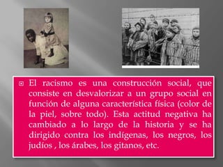    El racismo es una construcción social, que
    consiste en desvalorizar a un grupo social en
    función de alguna característica física (color de
    la piel, sobre todo). Esta actitud negativa ha
    cambiado a lo largo de la historia y se ha
    dirigido contra los indígenas, los negros, los
    judíos , los árabes, los gitanos, etc.
 