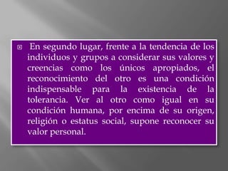     En segundo lugar, frente a la tendencia de los
    individuos y grupos a considerar sus valores y
    creencias como los únicos apropiados, el
    reconocimiento del otro es una condición
    indispensable para la existencia de la
    tolerancia. Ver al otro como igual en su
    condición humana, por encima de su origen,
    religión o estatus social, supone reconocer su
    valor personal.
 