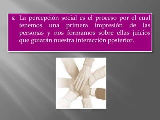    La percepción social es el proceso por el cual
    tenemos una primera impresión de las
    personas y nos formamos sobre ellas juicios
    que guiarán nuestra interacción posterior.
 