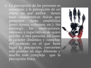    La percepción de las personas es
    semejante a la percepción de un
    objeto ya que ambos tienen
    unas características físicas que
    presentan cierta estabilidad
    (peso, forma, volumen, etc.). Sin
    embargo,     las   motivaciones,
    intereses y expectativas de quien
    percibe a otra persona, así como
    el carácter dinámico y complejo
    del contexto en el que tiene
    lugar la percepción, convierten
    este proceso en algo diferente y
    mucho más complejo que la
    percepción física.
 