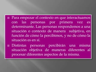    Para empezar el contexto en que interactuamos
    con las personas por primera vez es
    determinante. Las personas respondemos a una
    situación o contexto de manera subjetiva, en
    función de cómo la percibimos, y no de cómo la
    situación es en sí.
   Distintas personas percibirán una misma
    situación objetiva de maneras diferentes al
    procesar diferentes aspectos de la misma.
 