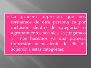    La primera impresión que nos
    formamos de otra persona es por
    inclusión dentro de categorías o
    agrupamientos sociales, la juzgamos
    y nos hacemos ya una primera
    impresión inconsciente de ella de
    acuerdo a estas categorías:
 